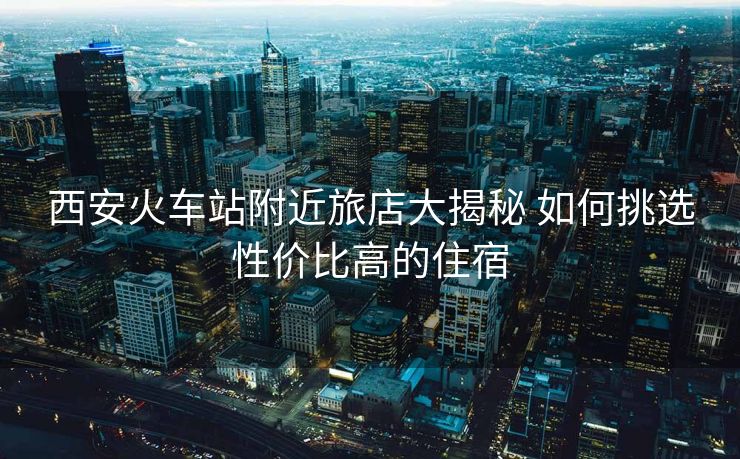 西安火车站附近旅店大揭秘 如何挑选性价比高的住宿