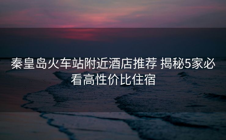 秦皇岛火车站附近酒店推荐 揭秘5家必看高性价比住宿