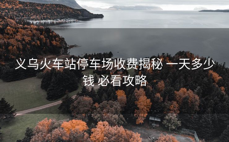 义乌火车站停车场收费揭秘 一天多少钱 必看攻略 义乌火车站停车场收费揭秘 一天多少钱 必看攻略