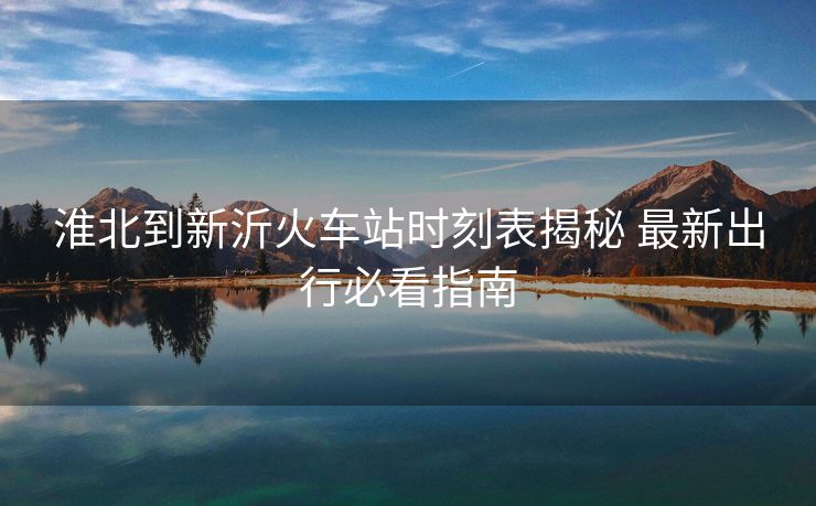 淮北到新沂火车站时刻表揭秘 最新出行必看指南