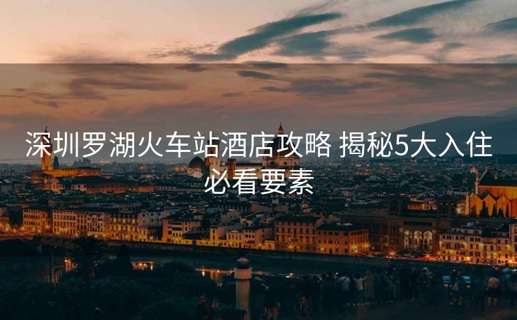 深圳罗湖火车站酒店攻略 揭秘5大入住必看要素