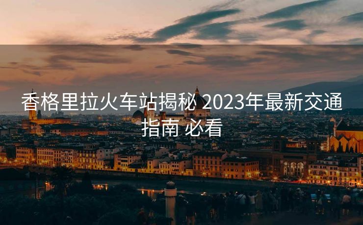 香格里拉火车站揭秘 2023年最新交通指南 必看