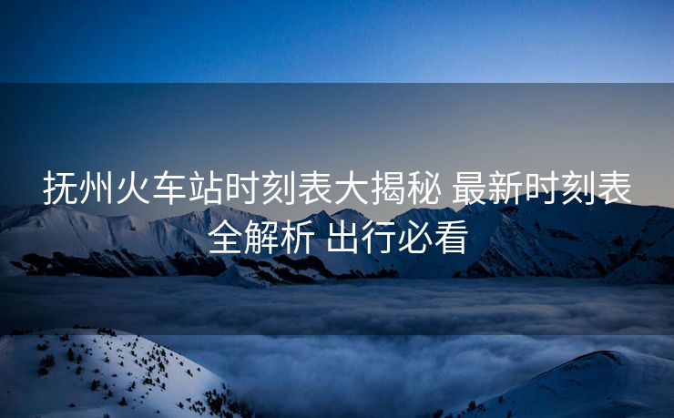 抚州火车站时刻表大揭秘 最新时刻表全解析 出行必看