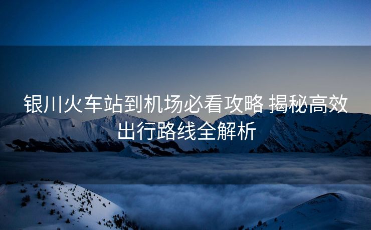 银川火车站到机场必看攻略 揭秘高效出行路线全解析