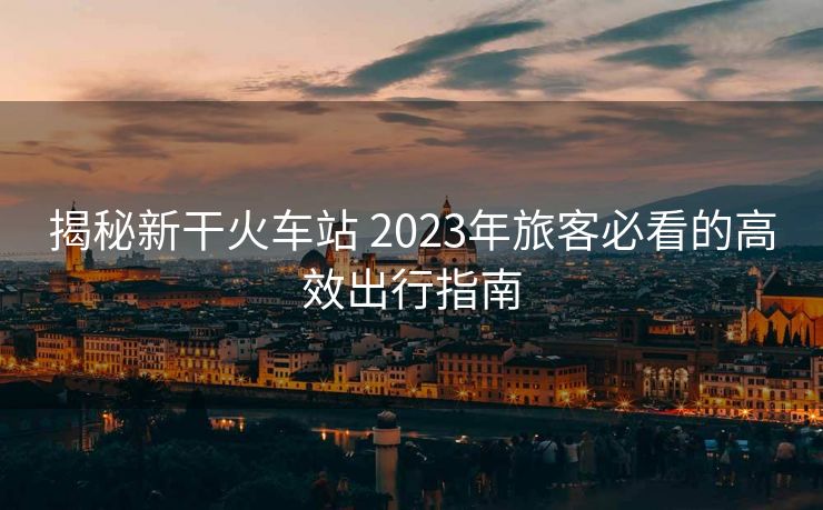 揭秘新干火车站 2023年旅客必看的高效出行指南