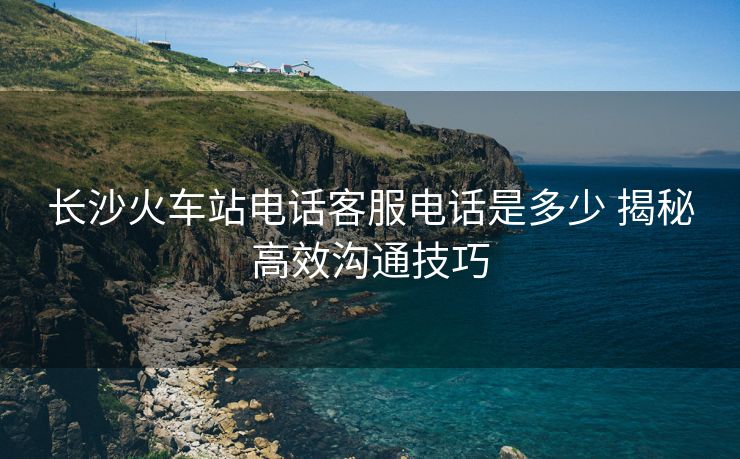 长沙火车站电话客服电话是多少 揭秘高效沟通技巧 长沙火车站电话客服电话是多少 揭秘高效沟通技巧