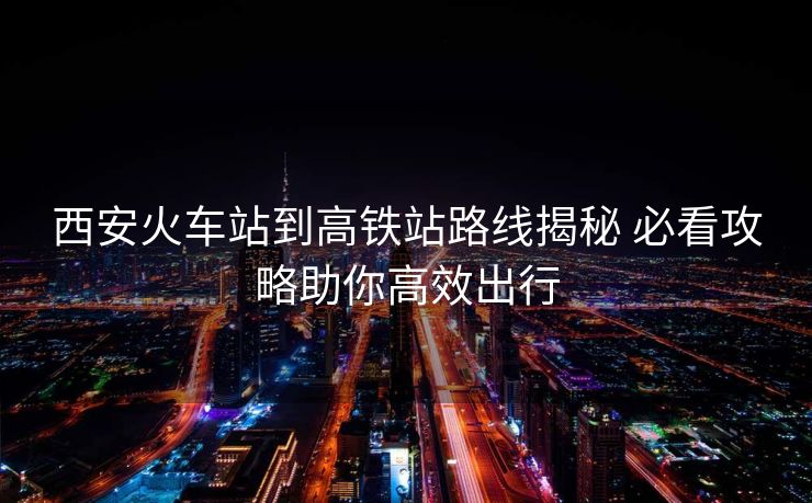 西安火车站到高铁站路线揭秘 必看攻略助你高效出行