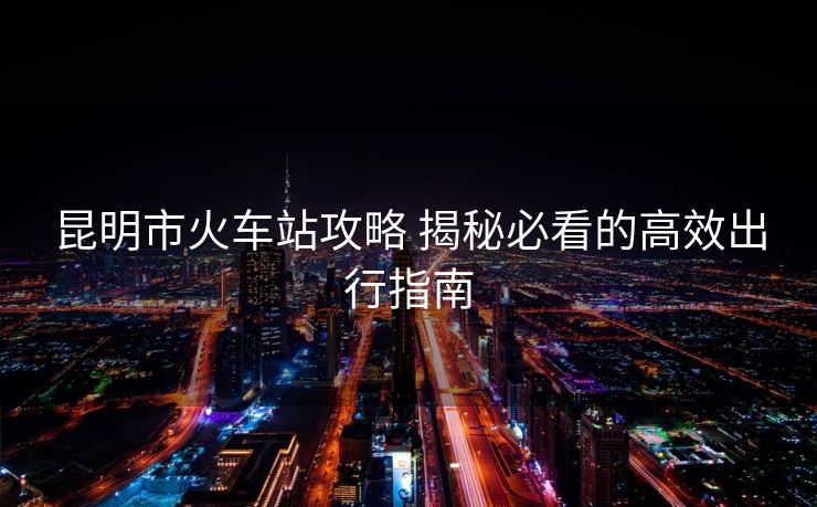 昆明市火车站攻略 揭秘必看的高效出行指南 昆明市火车站攻略 揭秘必看的高效出行指南