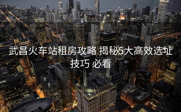武昌火车站租房攻略 揭秘5大高效选址技巧 必看