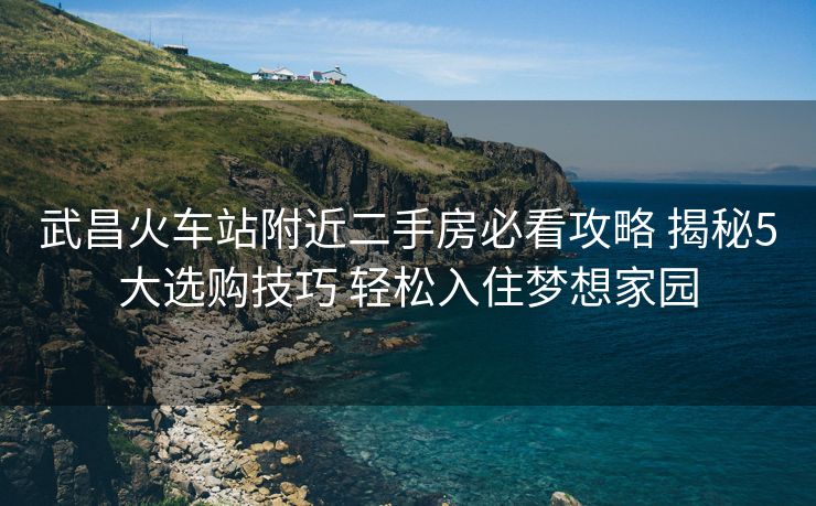 武昌火车站附近二手房必看攻略 揭秘5大选购技巧 轻松入住梦想家园