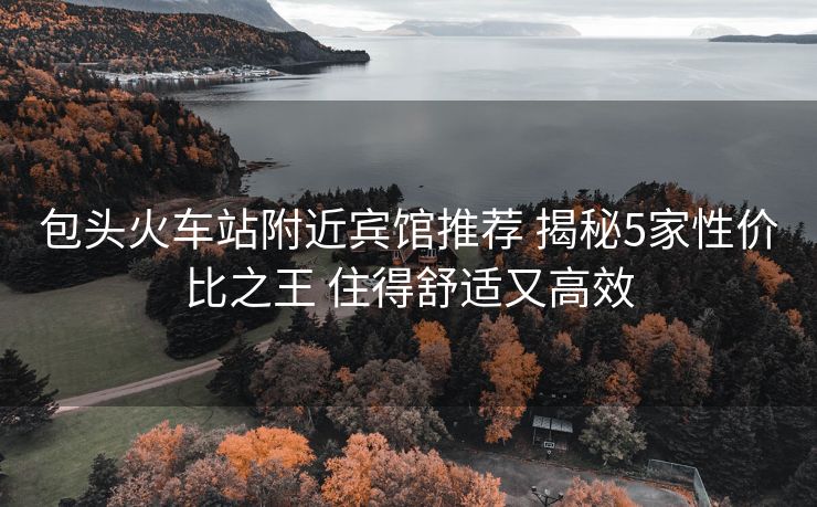 包头火车站附近宾馆推荐 揭秘5家性价比之王 住得舒适又高效