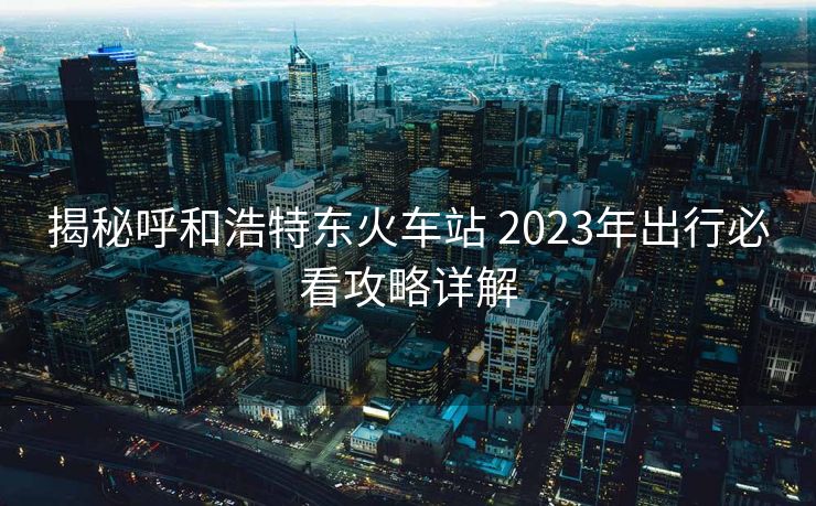 揭秘呼和浩特东火车站 2023年出行必看攻略详解 揭秘呼和浩特东火车站 2023年出行必看攻略详解
