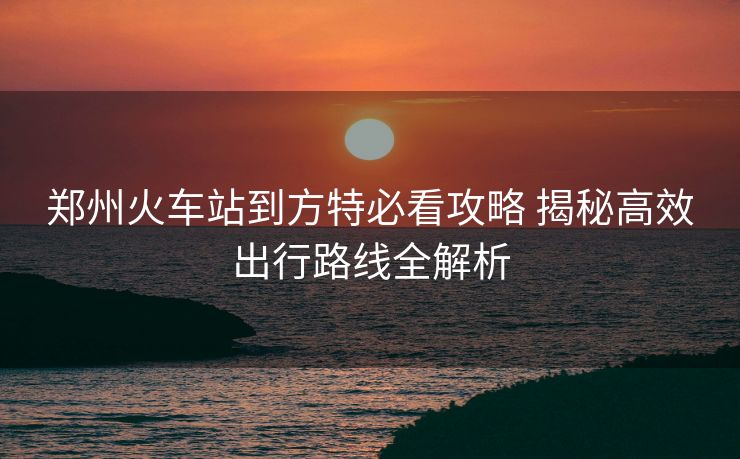 郑州火车站到方特必看攻略 揭秘高效出行路线全解析