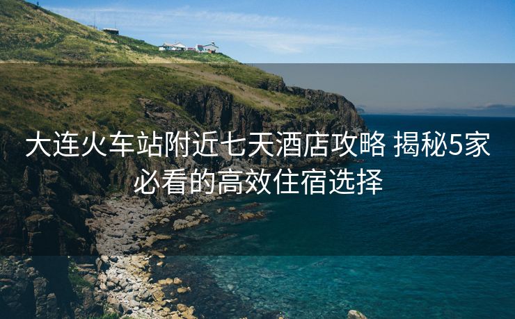 大连火车站附近七天酒店攻略 揭秘5家必看的高效住宿选择