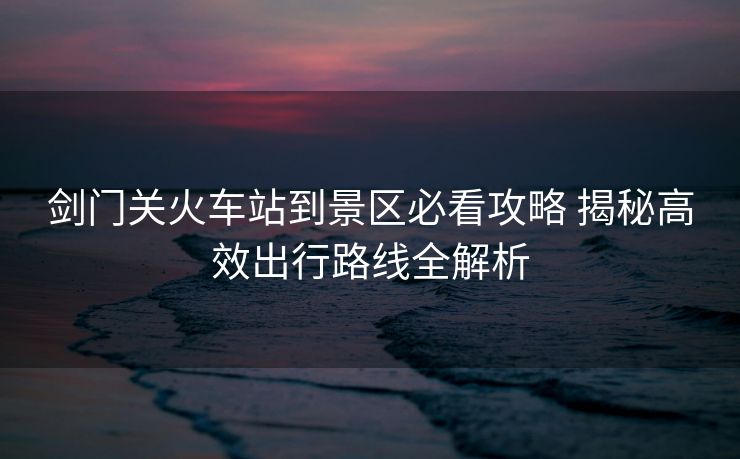 剑门关火车站到景区必看攻略 揭秘高效出行路线全解析