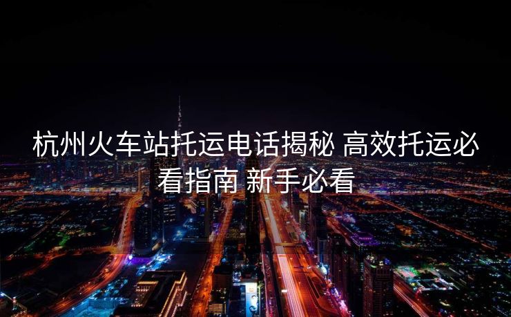 杭州火车站托运电话揭秘 高效托运必看指南 新手必看