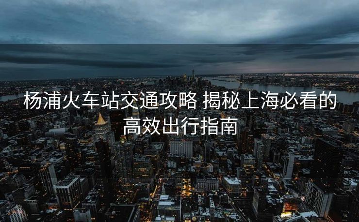 杨浦火车站交通攻略 揭秘上海必看的高效出行指南