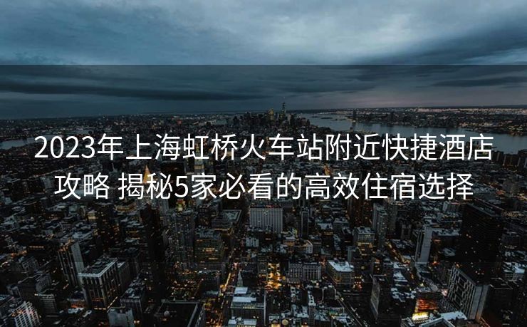 2023年上海虹桥火车站附近快捷酒店攻略 揭秘5家必看的高效住宿选择