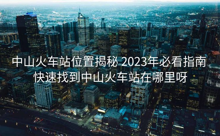中山火车站位置揭秘 2023年必看指南 快速找到中山火车站在哪里呀