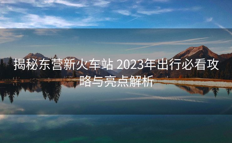 揭秘东营新火车站 2023年出行必看攻略与亮点解析