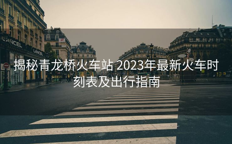 揭秘青龙桥火车站 2023年最新火车时刻表及出行指南