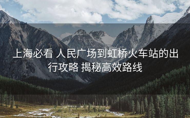 上海必看 人民广场到虹桥火车站的出行攻略 揭秘高效路线