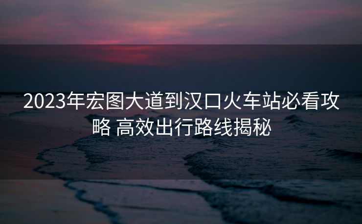 2023年宏图大道到汉口火车站必看攻略 高效出行路线揭秘