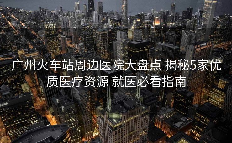 广州火车站周边医院大盘点 揭秘5家优质医疗资源 就医必看指南