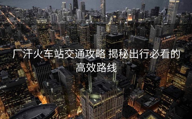 厂汗火车站交通攻略 揭秘出行必看的高效路线