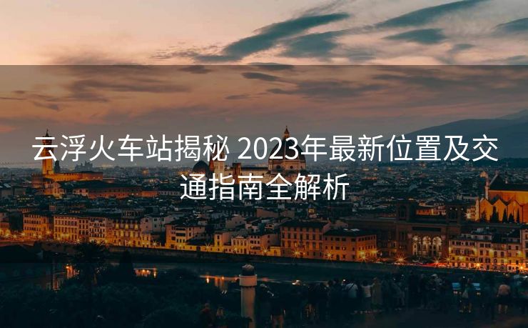云浮火车站揭秘 2023年最新位置及交通指南全解析