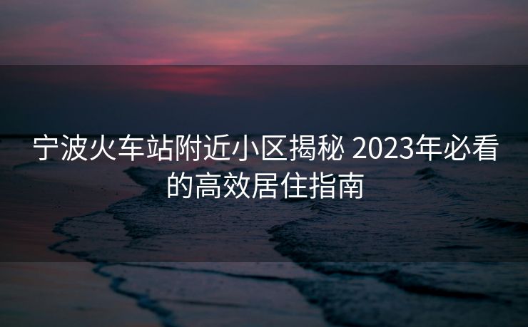 宁波火车站附近小区揭秘 2023年必看的高效居住指南