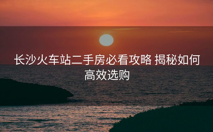 长沙火车站二手房必看攻略 揭秘如何高效选购