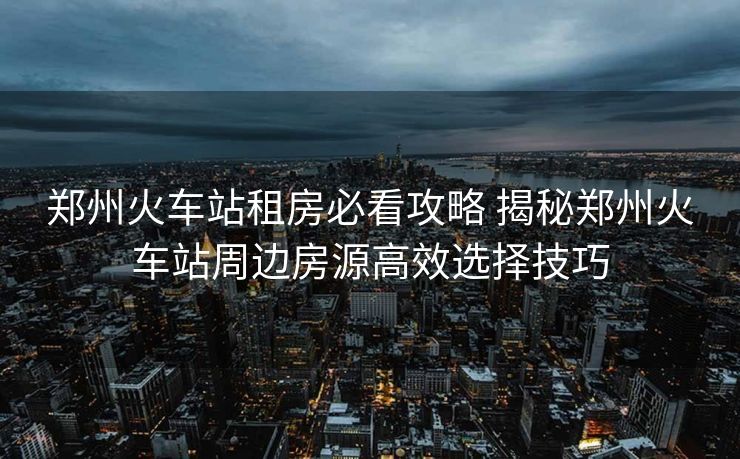 郑州火车站租房必看攻略 揭秘郑州火车站周边房源高效选择技巧
