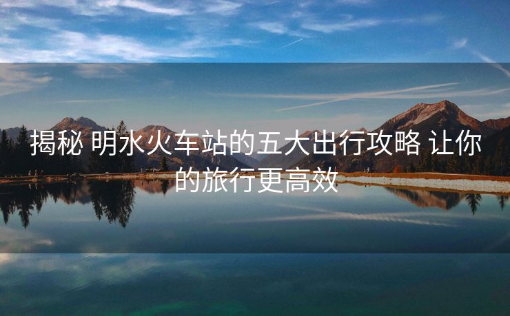 揭秘 明水火车站的五大出行攻略 让你的旅行更高效
