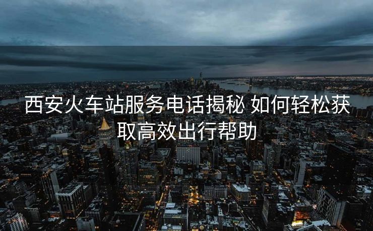 西安火车站服务电话揭秘 如何轻松获取高效出行帮助 西安火车站服务电话揭秘 如何轻松获取高效出行帮助