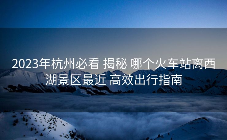 2023年杭州必看 揭秘 哪个火车站离西湖景区最近 高效出行指南