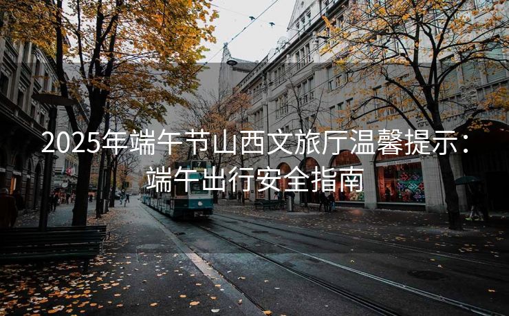 2025年端午节山西文旅厅温馨提示：端午出行安全指南