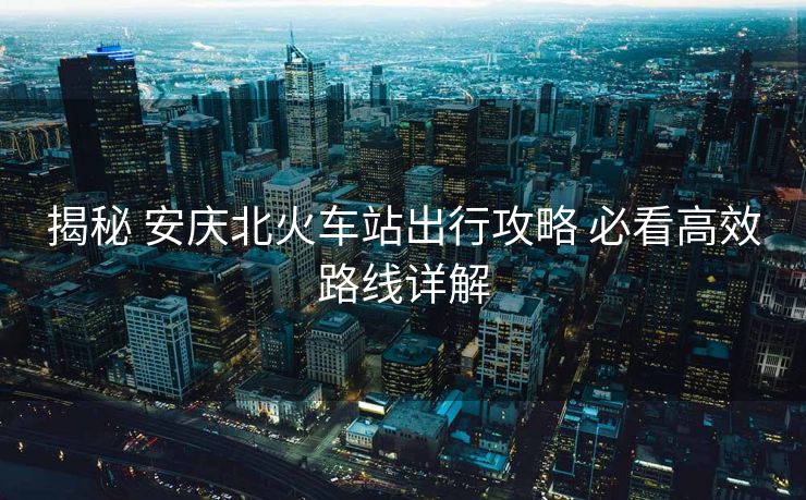 揭秘 安庆北火车站出行攻略 必看高效路线详解