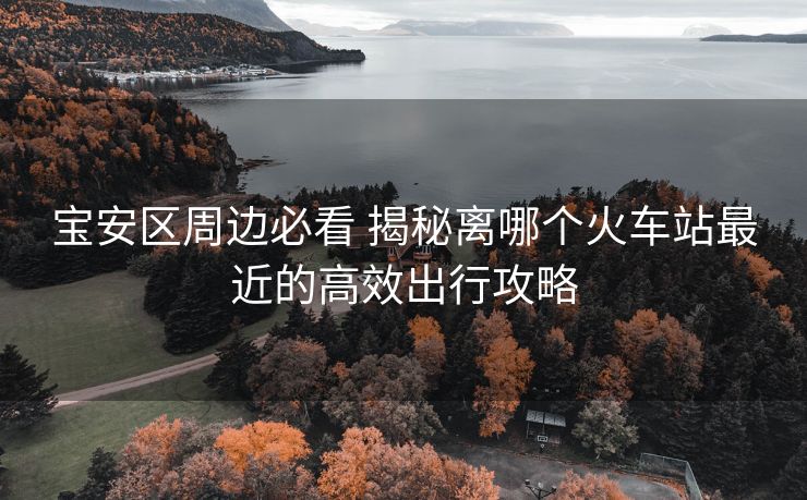 宝安区周边必看 揭秘离哪个火车站最近的高效出行攻略