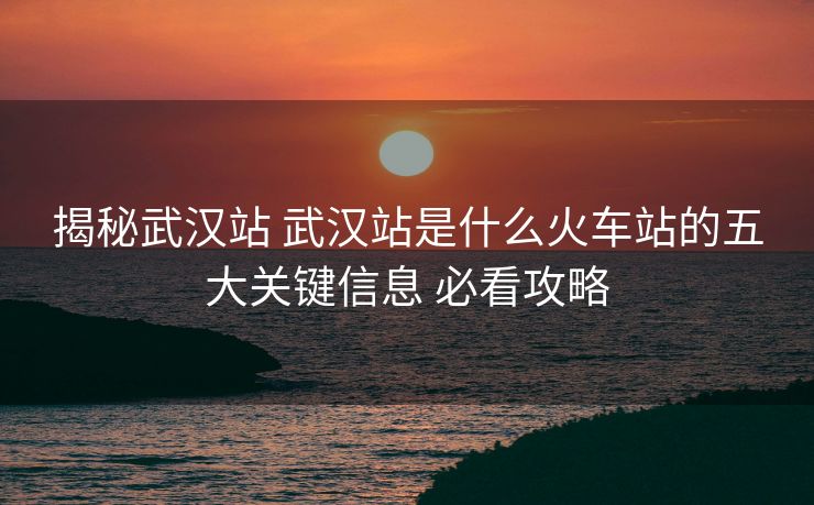 揭秘武汉站 武汉站是什么火车站的五大关键信息 必看攻略