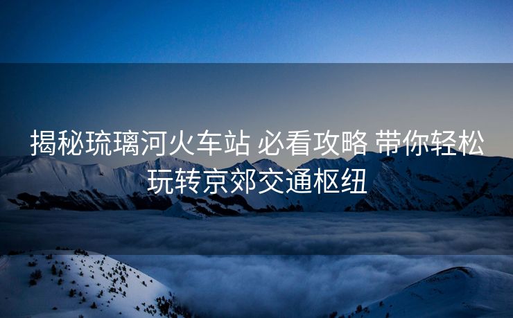 揭秘琉璃河火车站 必看攻略 带你轻松玩转京郊交通枢纽