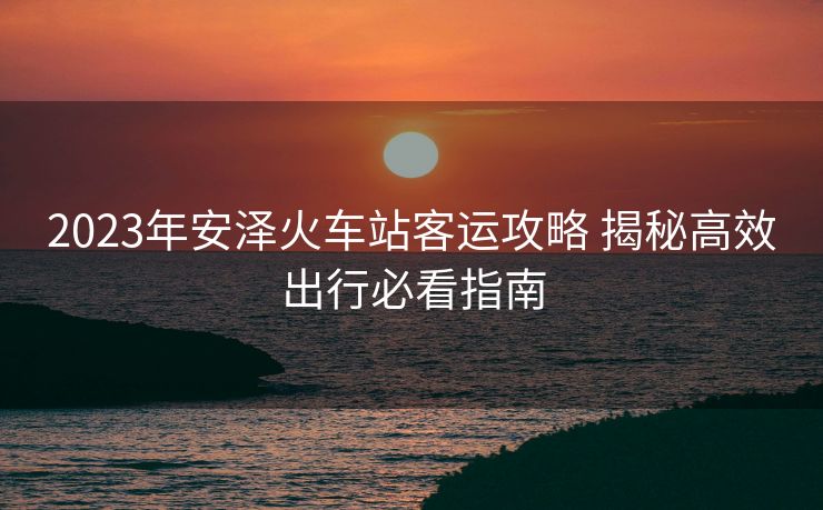 2023年安泽火车站客运攻略 揭秘高效出行必看指南