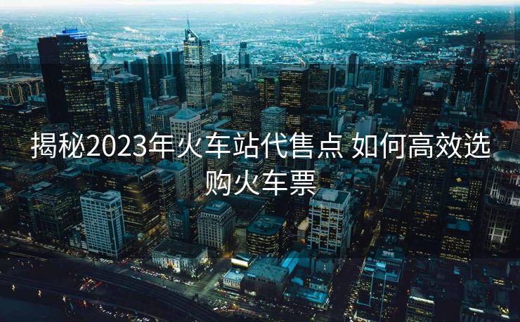 揭秘2023年火车站代售点 如何高效选购火车票