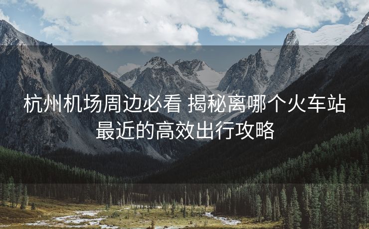 杭州机场周边必看 揭秘离哪个火车站最近的高效出行攻略