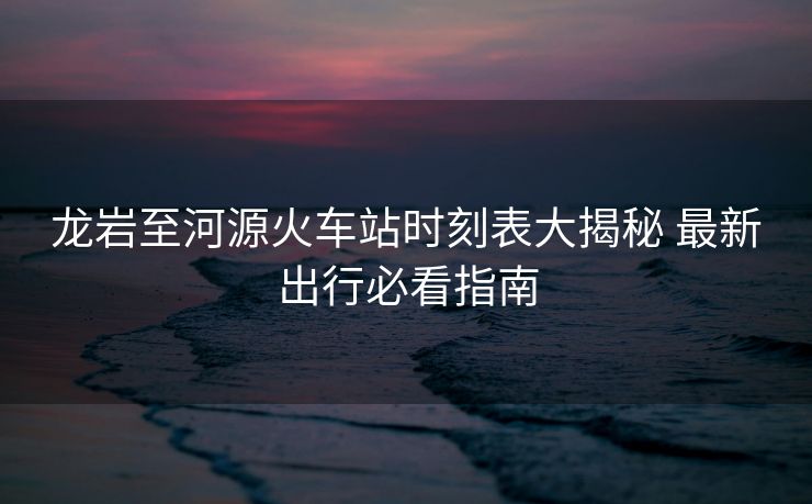 龙岩至河源火车站时刻表大揭秘 最新出行必看指南