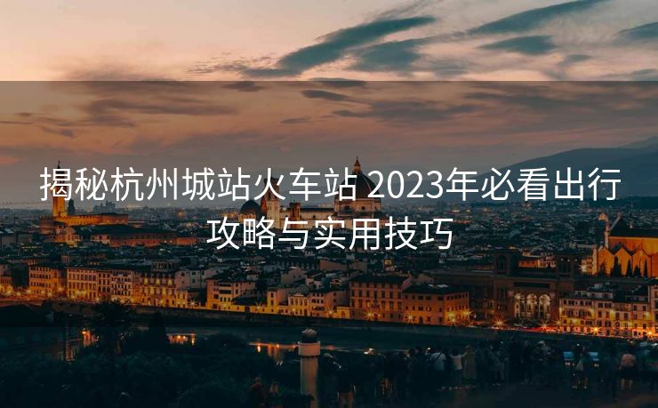 揭秘杭州城站火车站 2023年必看出行攻略与实用技巧