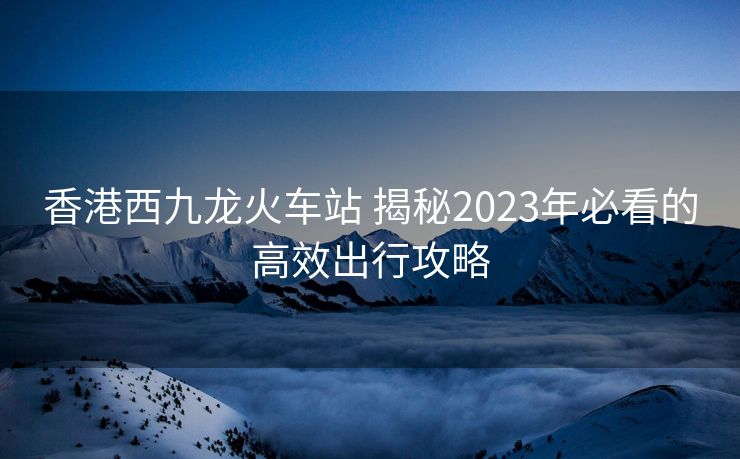香港西九龙火车站 揭秘2023年必看的高效出行攻略