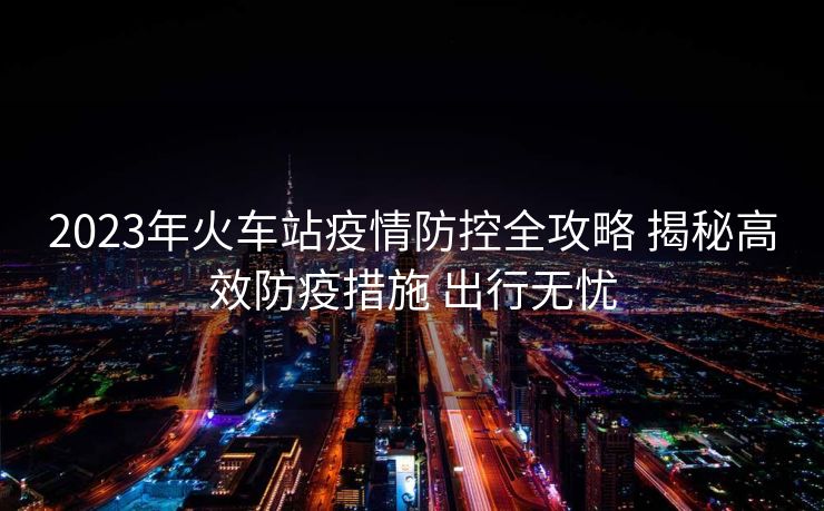 2023年火车站疫情防控全攻略 揭秘高效防疫措施 出行无忧