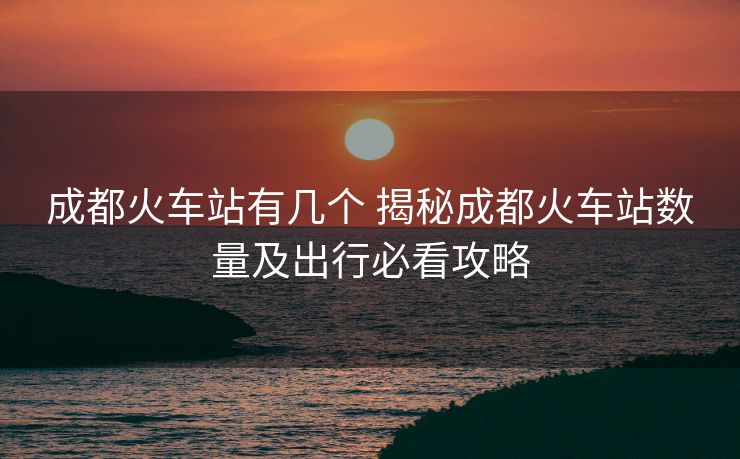 成都火车站有几个 揭秘成都火车站数量及出行必看攻略 成都火车站有几个 揭秘成都火车站数量及出行必看攻略