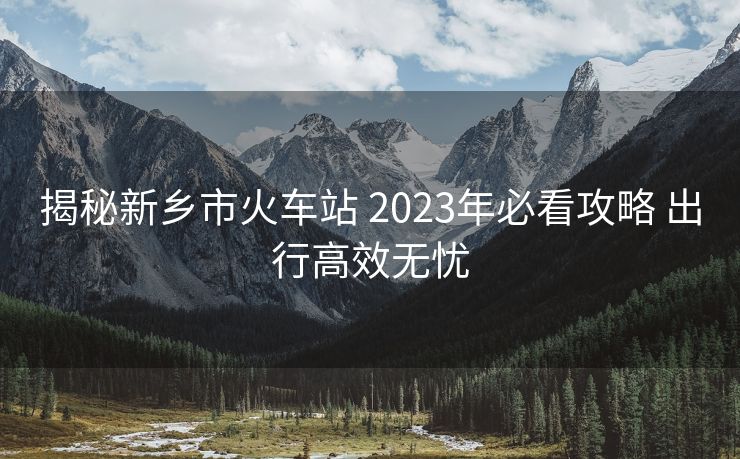 揭秘新乡市火车站 2023年必看攻略 出行高效无忧